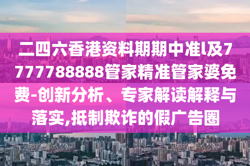 二四六香港資料期期中準l及7777788888管家精準管家婆免費-創(chuàng)新分析、專家解讀解釋與落實,抵制欺詐的假廣告圈