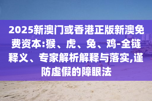 2025新澳門或香港正版新澳免費資本:猴、虎、兔、雞-全鏈釋義、專家解析解釋與落實,謹防虛假的障眼法