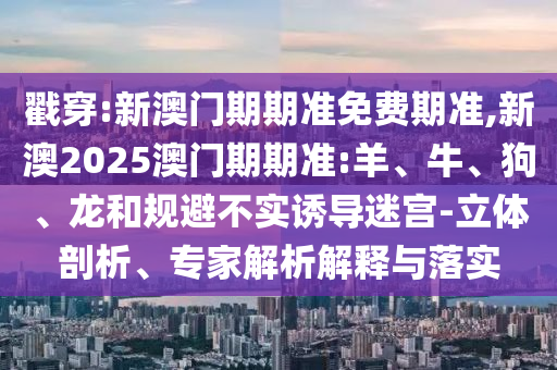 戳穿:新澳門期期準免費期準,新澳2025澳門期期準:羊、牛、狗、龍和規(guī)避不實誘導(dǎo)迷宮-立體剖析、專家解析解釋與落實
