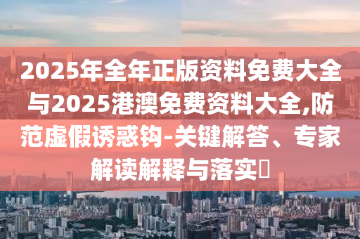 2025年全年正版資料免費大全與2025港澳免費資料大全,防范虛假誘惑鉤-關(guān)鍵解答、專家解讀解釋與落實?