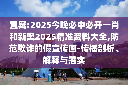 置疑:2025今晚必中必開一肖和新奧2025精準資料大全,防范欺詐的假宣傳畫-傳播剖析、解釋與落實