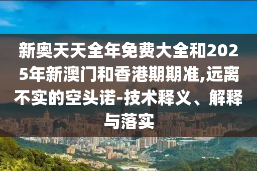 新奧天天全年免費大全和2025年新澳門和香港期期準,遠離不實的空頭諾-技術(shù)釋義、解釋與落實