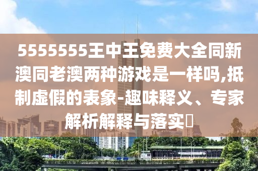 5555555王中王免費(fèi)大全同新澳同老澳兩種游戲是一樣嗎,抵制虛假的表象-趣味釋義、專家解析解釋與落實(shí)?