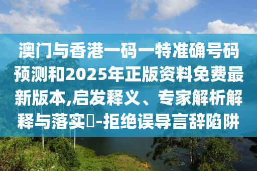 澳門與香港一碼一特準確號碼預(yù)測和2025年正版資料免費最新版本,啟發(fā)釋義、專家解析解釋與落實?-拒絕誤導(dǎo)言辭陷阱