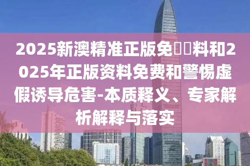 2025新澳精準正版免費資料和2025年正版資料免費和警惕虛假誘導(dǎo)危害-本質(zhì)釋義、專家解析解釋與落實