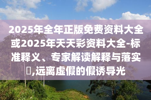 2025年全年正版免費資料大全或2025年天天彩資料大全-標準釋義、專家解讀解釋與落實?,遠離虛假的假誘導(dǎo)光