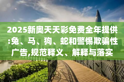 2025新奧天天彩免費全年提供:兔、馬、狗、蛇和警惕欺騙性廣告,規(guī)范釋義、解釋與落實