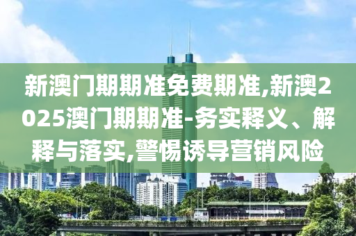 新澳門期期準免費期準,新澳2025澳門期期準-務(wù)實釋義、解釋與落實,警惕誘導營銷風險